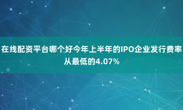在线配资平台哪个好今年上半年的IPO企业发行费率从最低的4.07%