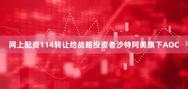 网上配资114转让给战略投资者沙特阿美旗下AOC