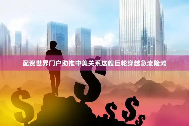 配资世界门户助推中美关系这艘巨轮穿越急流险滩