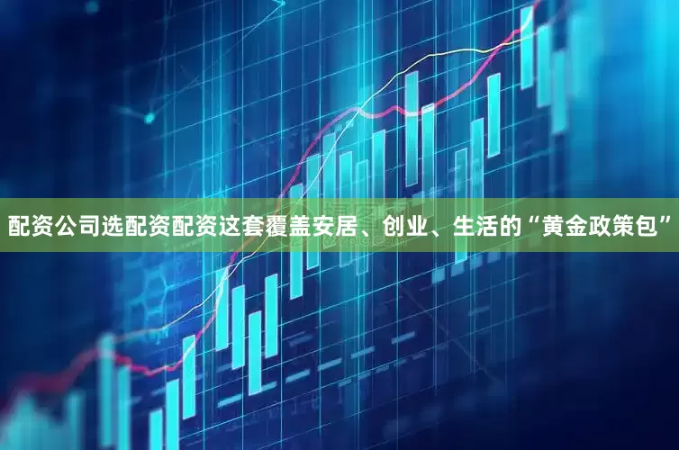 配资公司选配资配资这套覆盖安居、创业、生活的“黄金政策包”