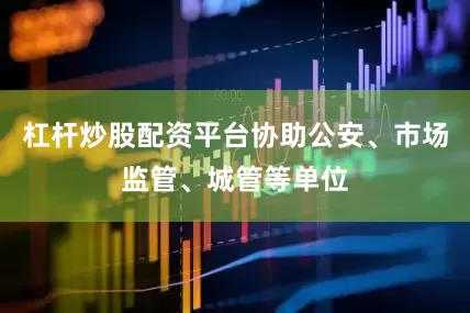 杠杆炒股配资平台协助公安、市场监管、城管等单位