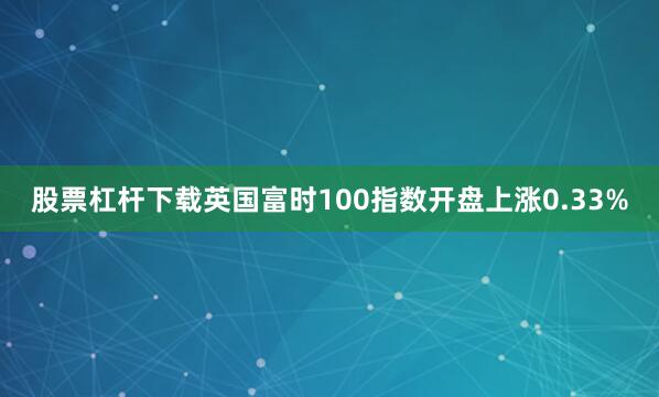股票杠杆下载英国富时100指数开盘上涨0.33%