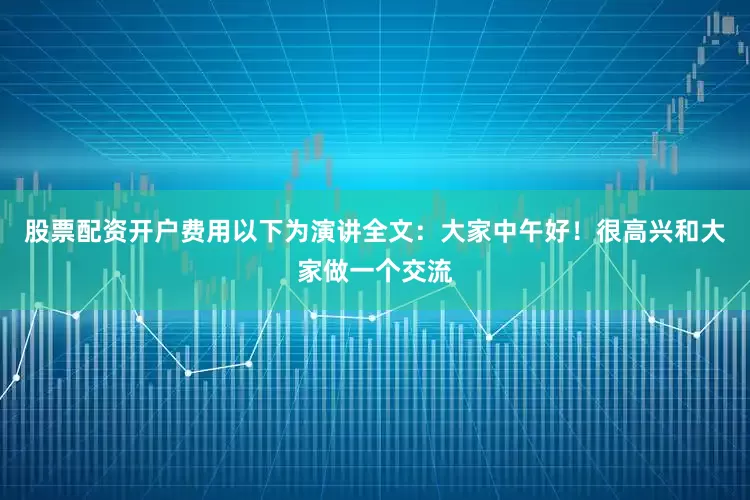 股票配资开户费用以下为演讲全文：大家中午好！很高兴和大家做一个交流