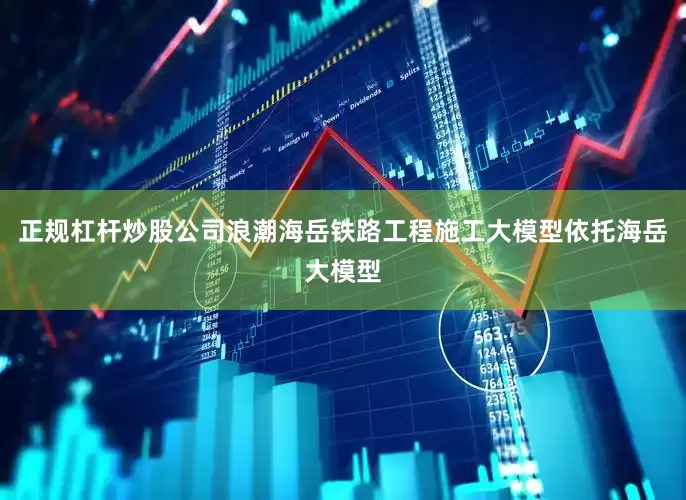 正规杠杆炒股公司浪潮海岳铁路工程施工大模型依托海岳大模型