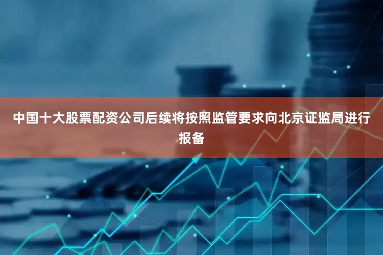 中国十大股票配资公司后续将按照监管要求向北京证监局进行报备