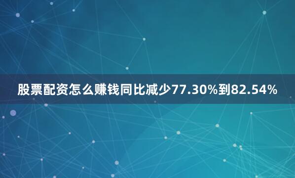 股票配资怎么赚钱同比减少77.30%到82.54%