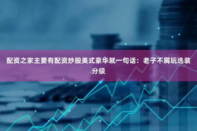 配资之家主要有配资炒股美式豪华就一句话：老子不屑玩选装分级