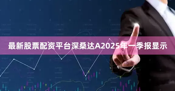 最新股票配资平台深桑达A2025年一季报显示