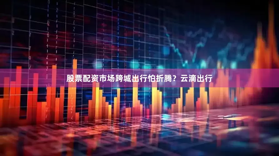 股票配资市场跨城出行怕折腾？云滴出行
