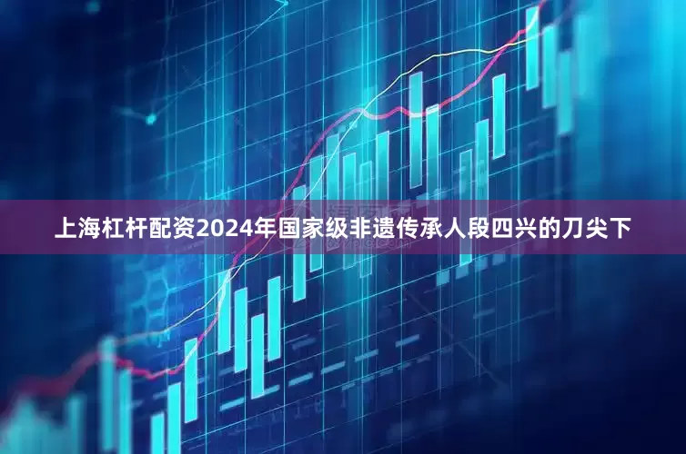 上海杠杆配资2024年国家级非遗传承人段四兴的刀尖下
