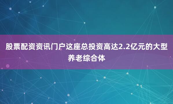 股票配资资讯门户这座总投资高达2.2亿元的大型养老综合体