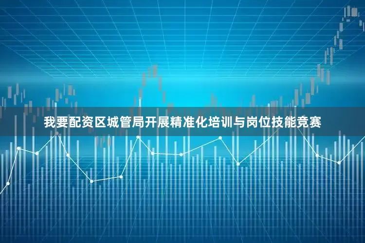 我要配资区城管局开展精准化培训与岗位技能竞赛